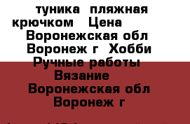 туника  пляжная крючком › Цена ­ 3 000 - Воронежская обл., Воронеж г. Хобби. Ручные работы » Вязание   . Воронежская обл.,Воронеж г.